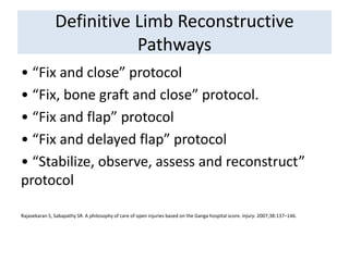 Definitive Limb Reconstructive
Pathways
• “Fix and close” protocol
• “Fix, bone graft and close” protocol.
• “Fix and flap” protocol
• “Fix and delayed flap” protocol
• “Stabilize, observe, assess and reconstruct”
protocol
Rajasekaran S, Sabapathy SR. A philosophy of care of open injuries based on the Ganga hospital score. Injury. 2007;38:137–146.
 