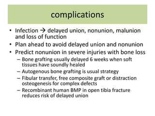 complications
• Infection  delayed union, nonunion, malunion
and loss of function
• Plan ahead to avoid delayed union and nonunion
• Predict nonunion in severe injuries with bone loss
– Bone grafting usually delayed 6 weeks when soft
tissues have soundly healed
– Autogenous bone grafting is usual strategy
– Fibular transfer, free composite graft or distraction
osteogenesis for complex defects
– Recombinant human BMP in open tibia fracture
reduces risk of delayed union
 