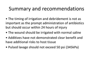• The timing of irrigation and debridement is not as
important as the prompt administration of antibiotics
but should occur within 24 hours of injury
• The wound should be irrigated with normal saline
• Additives have not demonstrated clear benefit and
have additional risks to host tissue
• Pulsed lavage should not exceed 50 psi (345kPa)
Summary and recommendations
 