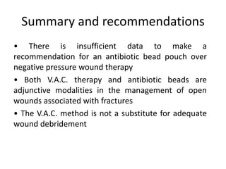 • There is insufficient data to make a
recommendation for an antibiotic bead pouch over
negative pressure wound therapy
• Both V.A.C. therapy and antibiotic beads are
adjunctive modalities in the management of open
wounds associated with fractures
• The V.A.C. method is not a substitute for adequate
wound debridement
Summary and recommendations
 