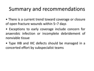 • There is a current trend toward coverage or closure
of open fracture wounds within 5–7 days
• Exceptions to early coverage include concern for
anaerobic infection or incomplete debridement of
nonviable tissue
• Type IIIB and IIIC defects should be managed in a
concerted effort by subspecialist teams
Summary and recommendations
 