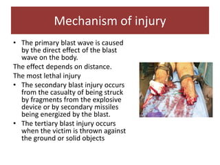 • The primary blast wave is caused
by the direct effect of the blast
wave on the body.
The effect depends on distance.
The most lethal injury
• The secondary blast injury occurs
from the casualty of being struck
by fragments from the explosive
device or by secondary missiles
being energized by the blast.
• The tertiary blast injury occurs
when the victim is thrown against
the ground or solid objects
Mechanism of injury
 