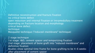 Definitive reconstruction and fracture fixation
no critical bone defect
open reduction and internal fixation or intramedullary treatment
depending on fracture location and morphology
critical bone defect
technique
Masquelet technique ("induced-membrane" technique)
2 stage technique
1st stage: I&D, cement spacer and temporizing fixation
2nd stage: placement of bone graft into "induced membrane" and
definitive fixation
Studies show optimal time frame for bone grafting to be 4-6 weeks
after placement of cement spacer
 