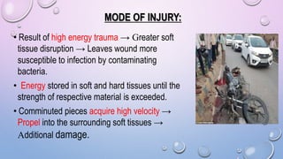 MODE OF INJURY:
• Result of high energy trauma → Greater soft
tissue disruption → Leaves wound more
susceptible to infection by contaminating
bacteria.
• Energy stored in soft and hard tissues until the
strength of respective material is exceeded.
• Comminuted pieces acquire high velocity →
Propel into the surrounding soft tissues →
Additional damage.
 
