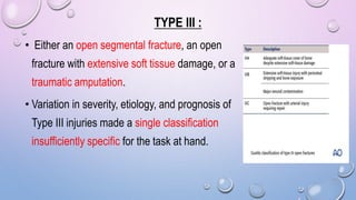 TYPE III :
• Either an open segmental fracture, an open
fracture with extensive soft tissue damage, or a
traumatic amputation.
• Variation in severity, etiology, and prognosis of
Type III injuries made a single classification
insufficiently specific for the task at hand.
 