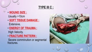 TYPE III C :
• WOUND SIZE :
Usually >10cm
• SOFT TISSUE DAMAGE :
Extensive.
• ENERGY OF TRAUMA :
High Velocity.
• FRACTURE PATTERN :
Severe comminution or segmental
fractures.
 