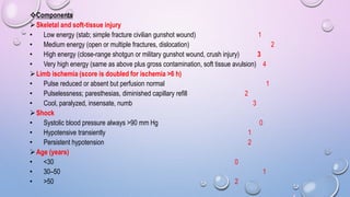 Components
Skeletal and soft-tissue injury
• Low energy (stab; simple fracture civilian gunshot wound) 1
• Medium energy (open or multiple fractures, dislocation) 2
• High energy (close-range shotgun or military gunshot wound, crush injury) 3
• Very high energy (same as above plus gross contamination, soft tissue avulsion) 4
Limb ischemia (score is doubled for ischemia >6 h)
• Pulse reduced or absent but perfusion normal 1
• Pulselessness; paresthesias, diminished capillary refill 2
• Cool, paralyzed, insensate, numb 3
Shock
• Systolic blood pressure always >90 mm Hg 0
• Hypotensive transiently 1
• Persistent hypotension 2
Age (years)
• <30 0
• 30–50 1
• >50 2
 