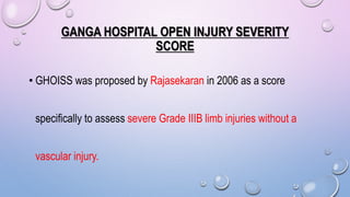 GANGA HOSPITAL OPEN INJURY SEVERITY
SCORE
• GHOISS was proposed by Rajasekaran in 2006 as a score
specifically to assess severe Grade IIIB limb injuries without a
vascular injury.
 