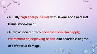 Usually high energy injuries with severe bone and soft
tissue involvement.
Often associated with decreased vascular supply,
contamination,degloving of skin and a variable degree
of soft tissue damage.
 