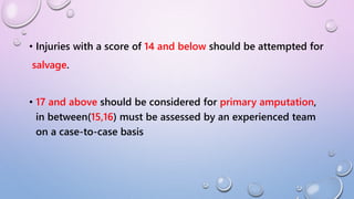 • Injuries with a score of 14 and below should be attempted for
salvage.
• 17 and above should be considered for primary amputation,
in between(15,16) must be assessed by an experienced team
on a case-to-case basis
 