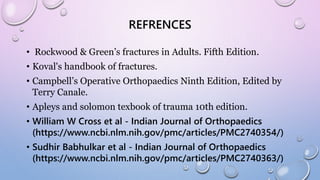 REFRENCES
• Rockwood & Green’s fractures in Adults. Fifth Edition.
• Koval's handbook of fractures.
• Campbell’s Operative Orthopaedics Ninth Edition, Edited by
Terry Canale.
• Apleys and solomon texbook of trauma 10th edition.
• William W Cross et al - Indian Journal of Orthopaedics
(https://www.ncbi.nlm.nih.gov/pmc/articles/PMC2740354/)
• Sudhir Babhulkar et al - Indian Journal of Orthopaedics
(https://www.ncbi.nlm.nih.gov/pmc/articles/PMC2740363/)
 