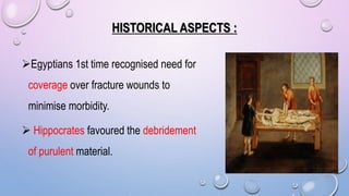 HISTORICAL ASPECTS :
Egyptians 1st time recognised need for
coverage over fracture wounds to
minimise morbidity.
 Hippocrates favoured the debridement
of purulent material.
 