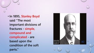 • In 1895, Stanley Boyd
said “The most
important divisions of
fractures - simple,
compound and
complicated - are
based upon the
condition of the soft
parts.”
 