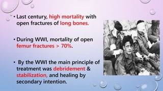 • Last century, high mortality with
open fractures of long bones.
• During WWI, mortality of open
femur fractures > 70%.
• By the WWI the main principle of
treatment was debridement &
stabilization, and healing by
secondary intention.
 