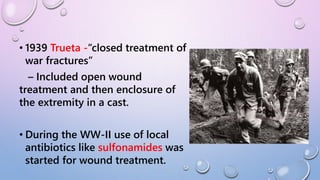• 1939 Trueta -“closed treatment of
war fractures”
– Included open wound
treatment and then enclosure of
the extremity in a cast.
• During the WW-II use of local
antibiotics like sulfonamides was
started for wound treatment.
 