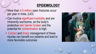EPIDEMIOLOGY
• More than 4.5 million open fractures occur
per year in India. (IJO)
• Can involve significant morbidity and are
inherently worrisome, as the body's
protective skin barrier broken and the
potential for contamination is high.
• Correct and timely management of these
injuries can benefit our patients and lead to
more favorable outcomes.
 