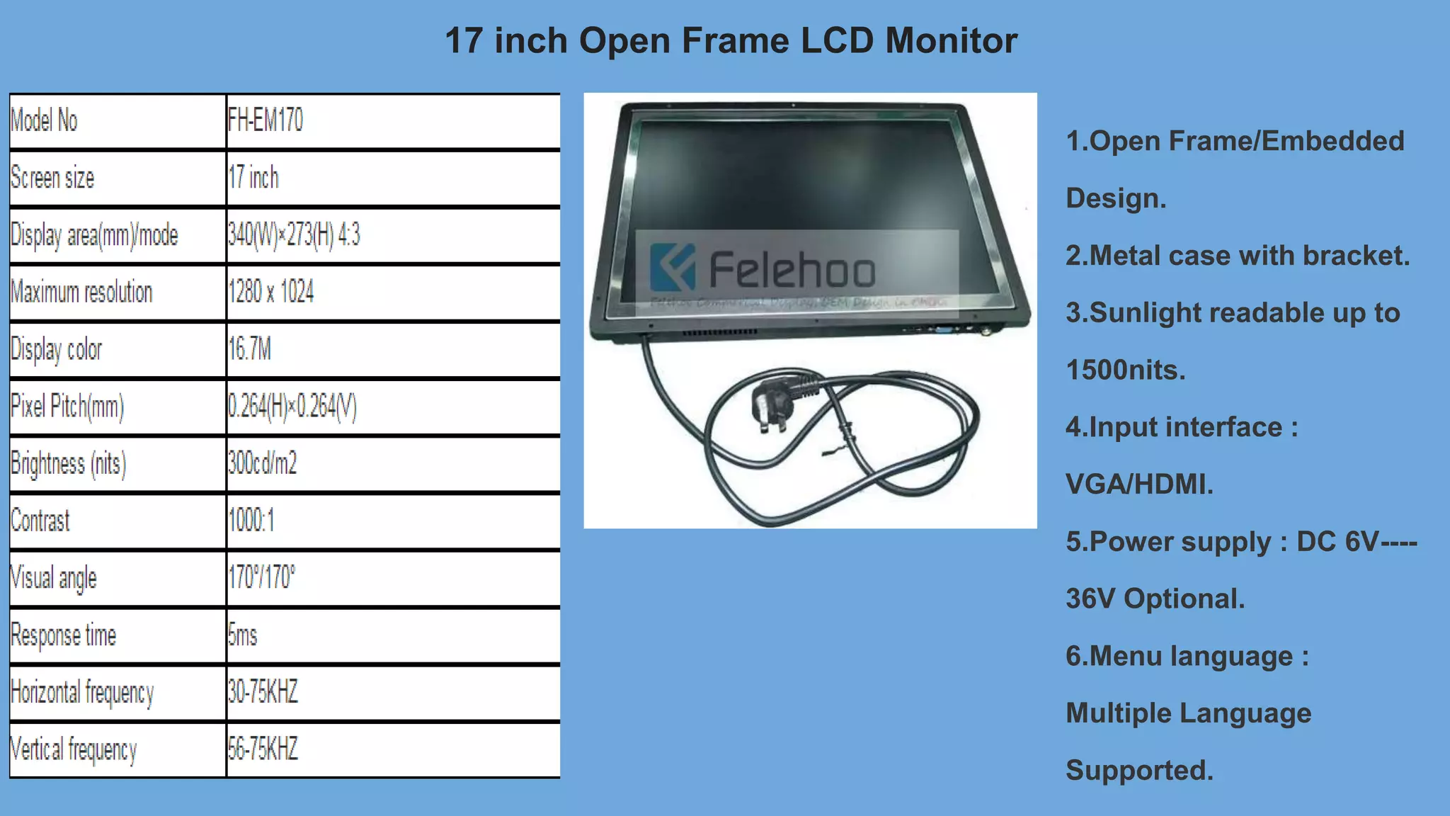 17 inch Open Frame LCD Monitor
1.Open Frame/Embedded
Design.
2.Metal case with bracket.
3.Sunlight readable up to
1500nits.
4.Input interface :
VGA/HDMI.
5.Power supply : DC 6V----
36V Optional.
6.Menu language :
Multiple Language
Supported.
 
