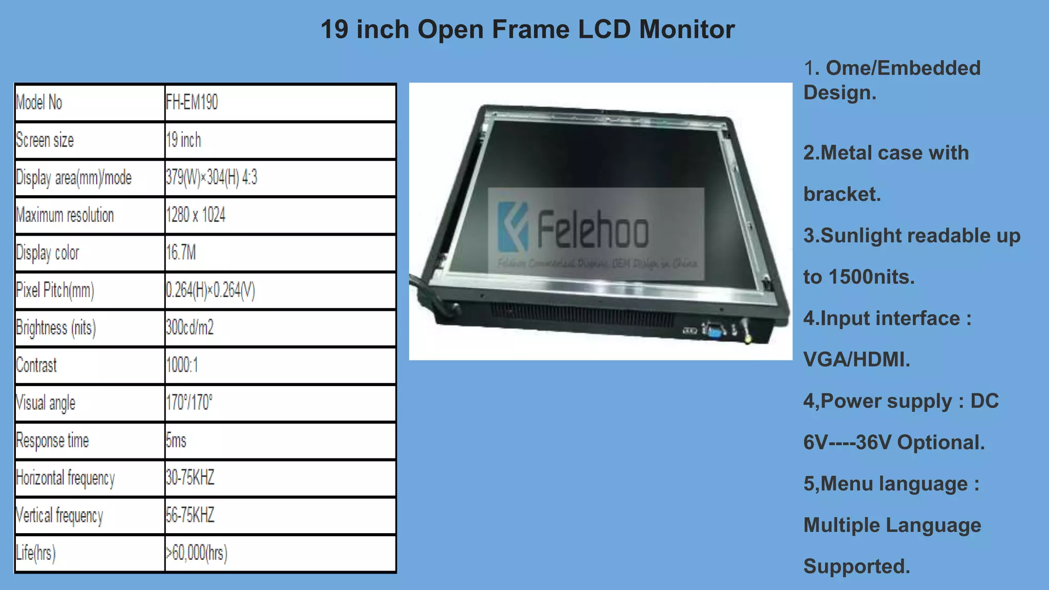 19 inch Open Frame LCD Monitor
1. Ome/Embedded
Design.
2.Metal case with
bracket.
3.Sunlight readable up
to 1500nits.
4.Input interface :
VGA/HDMI.
4,Power supply : DC
6V----36V Optional.
5,Menu language :
Multiple Language
Supported.
 