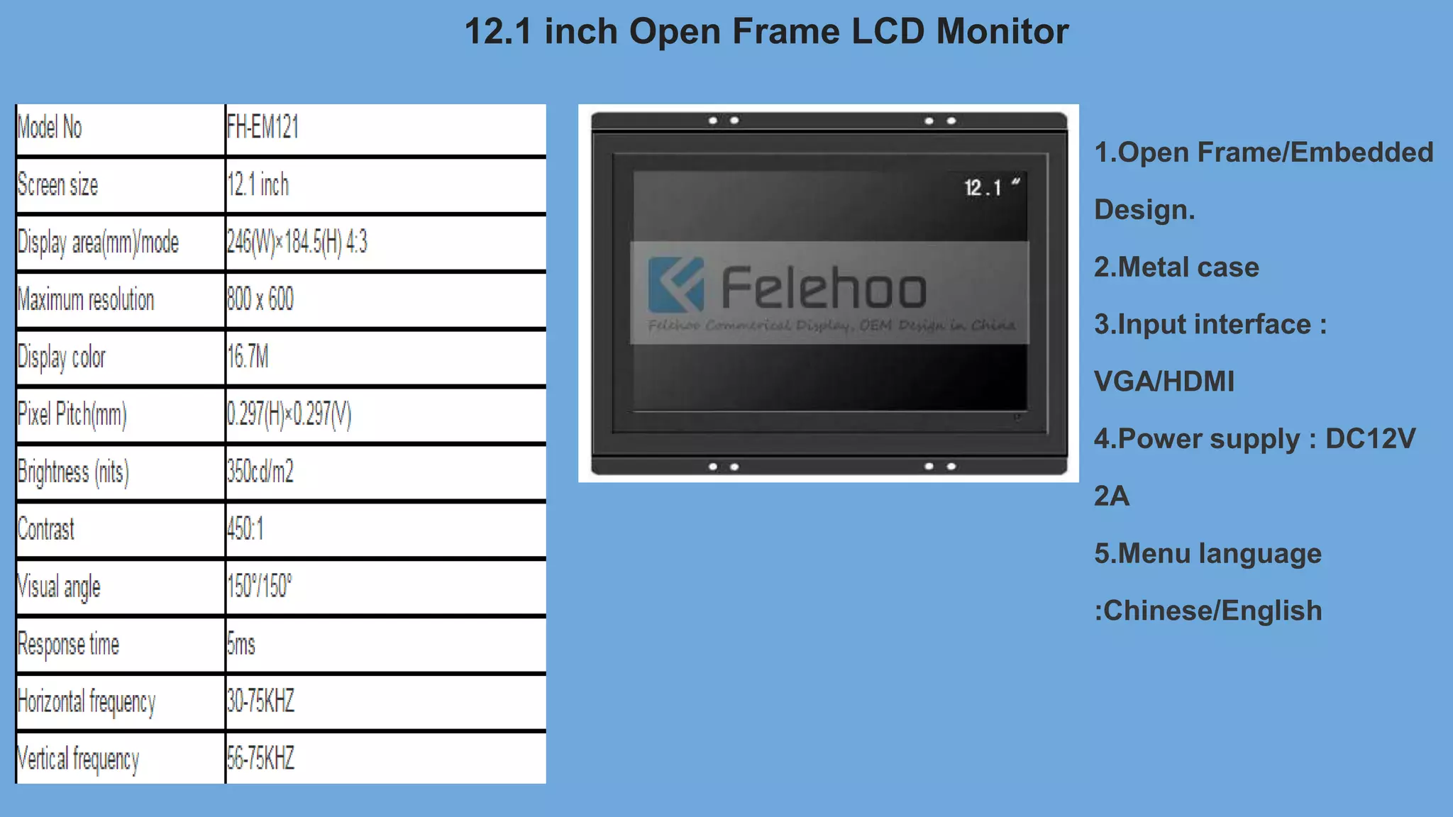12.1 inch Open Frame LCD Monitor
1.Open Frame/Embedded
Design.
2.Metal case
3.Input interface :
VGA/HDMI
4.Power supply : DC12V
2A
5.Menu language
:Chinese/English
 