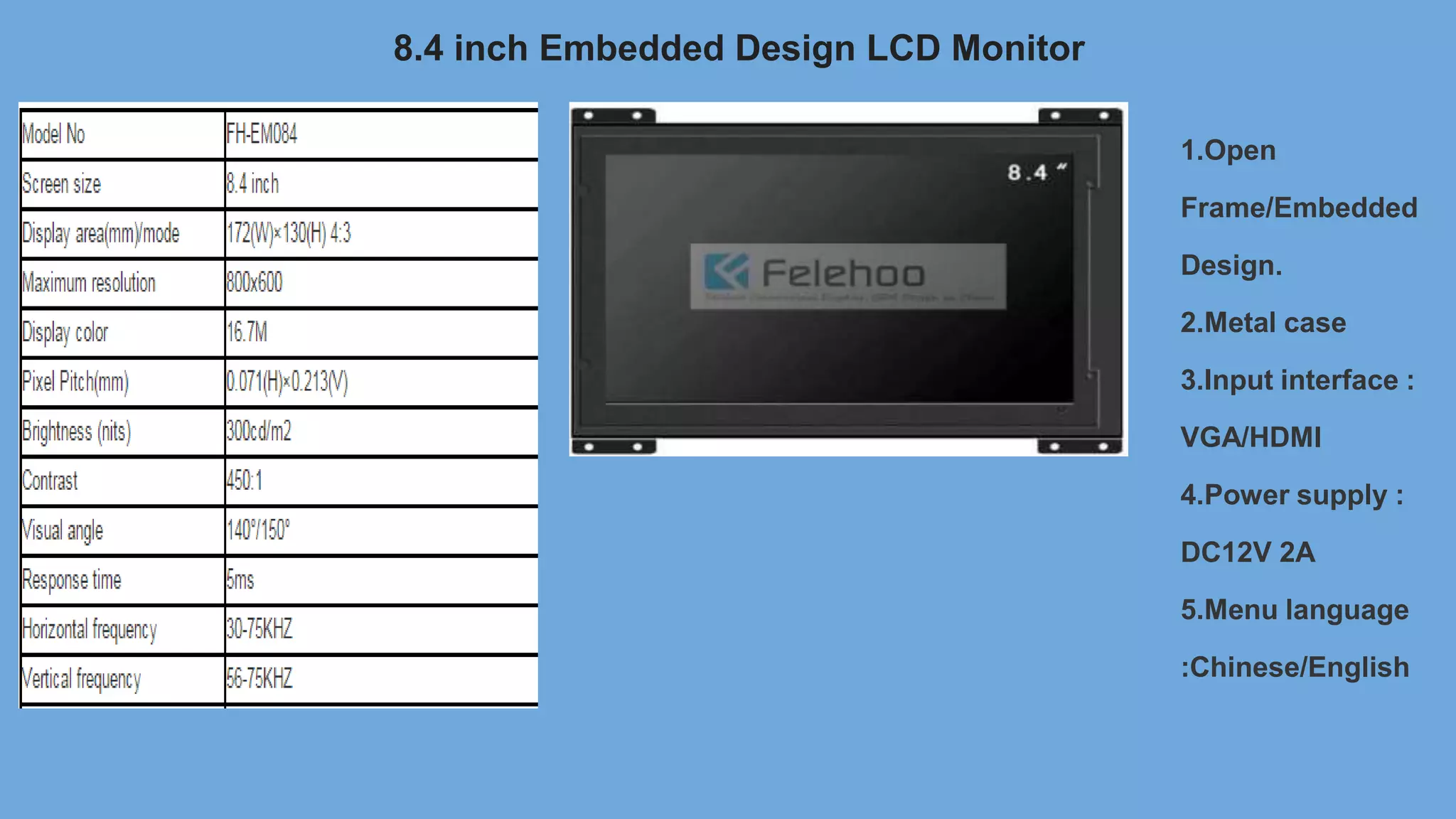 8.4 inch Embedded Design LCD Monitor
1.Open
Frame/Embedded
Design.
2.Metal case
3.Input interface :
VGA/HDMI
4.Power supply :
DC12V 2A
5.Menu language
:Chinese/English
 