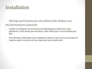 Installation
• Télécharger openFrameworks pour votre plateforme (Mac, Windows, Linux)
http://openframeworks.cc/download/
• Installer et configurer l'environnement de développement (IDE) pour votre
plateforme : Code::Blocks pour Windows, Code::Blocks pour Linux ou XCode pour
Mac.
• Pour Windows, télécharger aussi codeblocks_additions.zip et suivre la procédure (il
s'agit de copier le contenu de deux répertoires tout simplement)
 