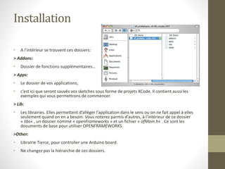 Installation
• A l’intérieur se trouvent ces dossiers:
> Addons:
• Dossier de fonctions supplémentaires…
> Apps:
• Le dossier de vos applications,
• c’est ici que seront sauvés vos sketches sous forme de projets XCode. Il contient aussi les
exemples qui vous permettrons de commencer.
> Lib:
• Les librairies. Elles permettent d’alléger l’application dans le sens ou on ne fait appel à elles
seulement quand on en a besoin. Vous noterez parmis d’autres, à l’intérieur de ce dossier
« libs« , un dossier nommé « openFrameworks » et un fichier « ofMain.h« . Ce sont les
documents de base pour utiliser OPENFRAMEWORKS.
>Other:
• Librairie Tierce, pour controller une Arduino board.
• Ne changez pas la hiérarchie de ces dossiers.
 