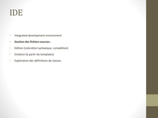 IDE
• Integrated development environment
• Gestion des fichiers sources :
• Edition (coloration syntaxique, complétion)
• Création (à partir de templates)
• Exploration des définitions de classes
 