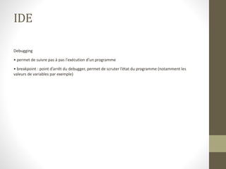 IDE
Debugging
• permet de suivre pas à pas l'exécution d’un programme
• breakpoint : point d’arrêt du debugger, permet de scruter l’état du programme (notamment les
valeurs de variables par exemple)
 
