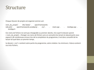 Structure
Chaque Dossier de projets est organisé comme suit:
nom_du_projet/ . Bin/ data/ . openFrameworks-
info.plist . openFrameworks.xcodeproj . src/ . . main.cpp . . testApp.cpp . .
testApp.h
Ces noms de fichiers ne sont pas changeable au premier abords, mis à part le dossier parent
« nom_du_projet« . Changer ces noms de fichiers sans en connaitre les tenant et aboutissants vous
expose à de nombreuses erreurs lors de la compilation du programme, il est donc conseillé de les
laisser tel quel dans un premier temps.
Le dossier « src/ » contient votre partie du programme, votre création. Au minimum, il devra contenir
ces trois fichiers.
 