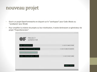 nouveau projet
• Ouvrir un projet OpenFrameworks en cliquant sur le “.workspace” pour Code::Blocks ou
“.xcodeproj” pour XCode
• Pour simplifier la création de projets ou leur réutilisation, il existe dorénavant un générateur de
projet “ProjectGenerator”.
 