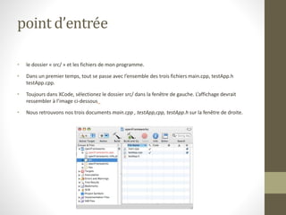 point d’entrée
• le dossier « src/ » et les fichiers de mon programme.
• Dans un premier temps, tout se passe avec l’ensemble des trois fichiers main.cpp, testApp.h
testApp.cpp.
• Toujours dans XCode, sélectionez le dossier src/ dans la fenêtre de gauche. L’affichage devrait
ressembler à l’image ci-dessous
• Nous retrouvons nos trois documents main.cpp , testApp,cpp, testApp.h sur la fenêtre de droite.
 