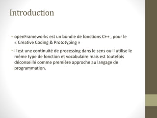 Introduction
• openFrameworks est un bundle de fonctions C++ , pour le
« Creative Coding & Prototyping »
• Il est une continuité de processing dans le sens ou il utilise le
même type de fonction et vocabulaire mais est toutefois
déconseillé comme première approche au langage de
programmation.
 