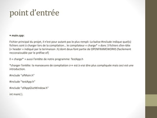 point d’entrée
• main.cpp:
Fichier principal du projet, il n’est pour autant pas le plus rempli: La balise #include indique quel(s)
fichiers sont à charger lors de la compilation… le compilateur « charge* » donc 3 fichiers d’en-tête
(« header » indiqué par la terimaison .h) dont deux font partie de OPENFRAMEWORKS (facilement
recconaissable par le préfixe of)
Il « charge* » aussi l’entête de notre programme: TestApp.h
*charger l’entête: la manoeuvre de compliation c++ est à vrai dire plus compliquée mais ceci est une
introduction.
#include "ofMain.h"
#include "testApp.h"
#include "ofAppGlutWindow.h"
int main( ).
 