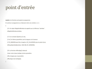 point d’entrée
main() est la fonction principale du programme.
En somme, le programme va s’éxécuter entre ces crochets « { } »:
{
//1> Un objet ofAppGlutWindow est appelé sous la référence "window"
ofAppGlutWindow window;
// 2> Un contexte OpenGL est crée,
// les 2 et 3èmes paramêtres sont la largueur et la hauteur
// OF_WINDOW peut être changé en OF_FULLSCREEN pour du plein écran.
ofSetupOpenGL(&window, 1024,768, OF_WINDOW);
//3> La fonction ofRunApp() s'éxécute
//avec notre classe testApp comme paramêtre.
//Ne changez pas ce paramêtre
ofRunApp( new testApp());
}
 