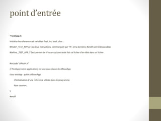 point d’entrée
• testApp.h:
Initialise les references et variables float, int, bool, char….
#ifndef _TEST_APP // Ces deux instructions, commençant par "#", et la dernière, #endif sont indissociables
#define _TEST_APP // Ceci permet de n'incure qu'une seule fois ce fichier d'en-tête dans un fichier
#include "ofMain.h"
// TestApp (notre application) est une sous-classe de ofBaseApp
class testApp : public ofBaseApp{
//Initialisation d'une reference utilisée dans le programme
float counter;
};
#endif
 