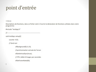 point d’entrée
• testApp.cpp :
Descriptions de fonctions, dans ce fichier vient s’inscrire la déclaration de fonctions utilisées dans notre
programme:
#include "testApp.h"
//--------------------------------------------------------------
void testApp::setup(){
counter =0.0;
// fond noir
ofBackground(0, 0, 0);
//synchronisation vericale de l'ecran
ofSetVerticalSync(true);
// FPS ( débit d'images par secondes
ofSetFrameRate(60);
}
 