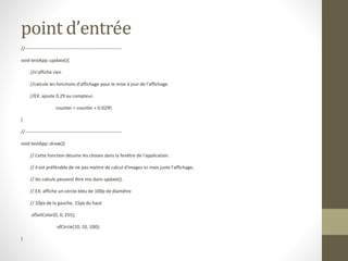 point d’entrée
//--------------------------------------------------------------
void testApp::update(){
//n'affiche rien
//calcule les fonctions d'affichage pour le mise à jour de l'affichage
//EX: ajoute 0.29 au compteur.
counter = counter + 0.029f;
}
//--------------------------------------------------------------
void testApp::draw(){
// Cette fonction dessine les choses dans la fenêtre de l'application.
// il est préférable de ne pas mettre de calcul d'images ici mais juste l'affichage,
// les calculs peuvent être mis dans update().
// EX: affiche un cercle bleu de 100p de diamêtre
// 10px de la gauche, 15px du haut
ofSetColor(0, 0, 255);
ofCircle(10, 10, 100);
}
 