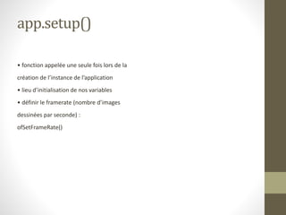 app.setup()
• fonction appelée une seule fois lors de la
création de l’instance de l’application
• lieu d’initialisation de nos variables
• définir le framerate (nombre d’images
dessinées par seconde) :
ofSetFrameRate()
 