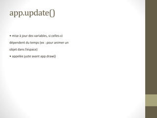 app.update()
• mise à jour des variables, si celles-ci
dépendent du temps (ex : pour animer un
objet dans l’espace)
• appelée juste avant app.draw()
 