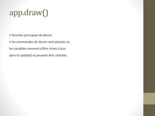 app.draw()
• fonction principale de dessin
• les commandes de dessin sont placées ici,
les variables viennent d’être mises à jour
dans le update() et peuvent être utilisées.
 