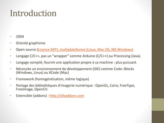 Introduction
• 2004
• Orienté graphisme
• Open source (Licence MIT), multiplateforme (Linux, Mac OS, MS Windows)
• Langage C/C++, pas un “wrapper” comme Arduino (C/C++) ou Processing (Java).
• Langage compilé, fournit une application propre à sa machine : plus puissant.
• Nécessite un environnement de développement (IDE) comme Code::Blocks
(Windows, Linux) ou XCode (Mac)
• Framework (homogénéisation, même logique)
• Portage des bibliothèques d'imagerie numérique : OpenGL, Cairo, FreeType,
FreeImage, OpenCV.
• Extensible (addons) : http://ofxaddons.com
 