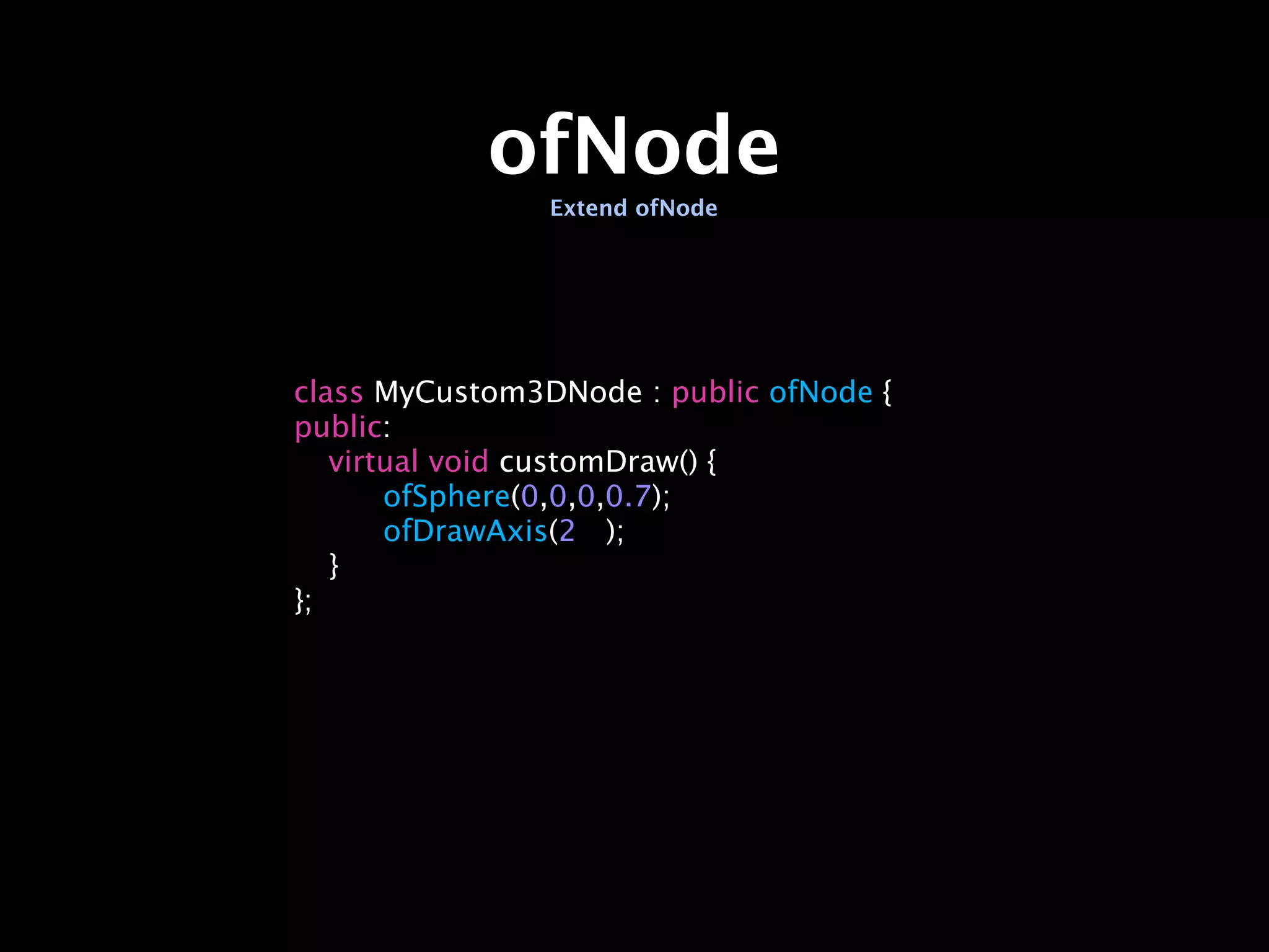 ofNode
                Extend ofNode




class MyCustom3DNode : public ofNode {
public:

 virtual void customDraw() {

 
   ofSphere(0,0,0,0.7);

 
   ofDrawAxis(2
 );

 }
};
 