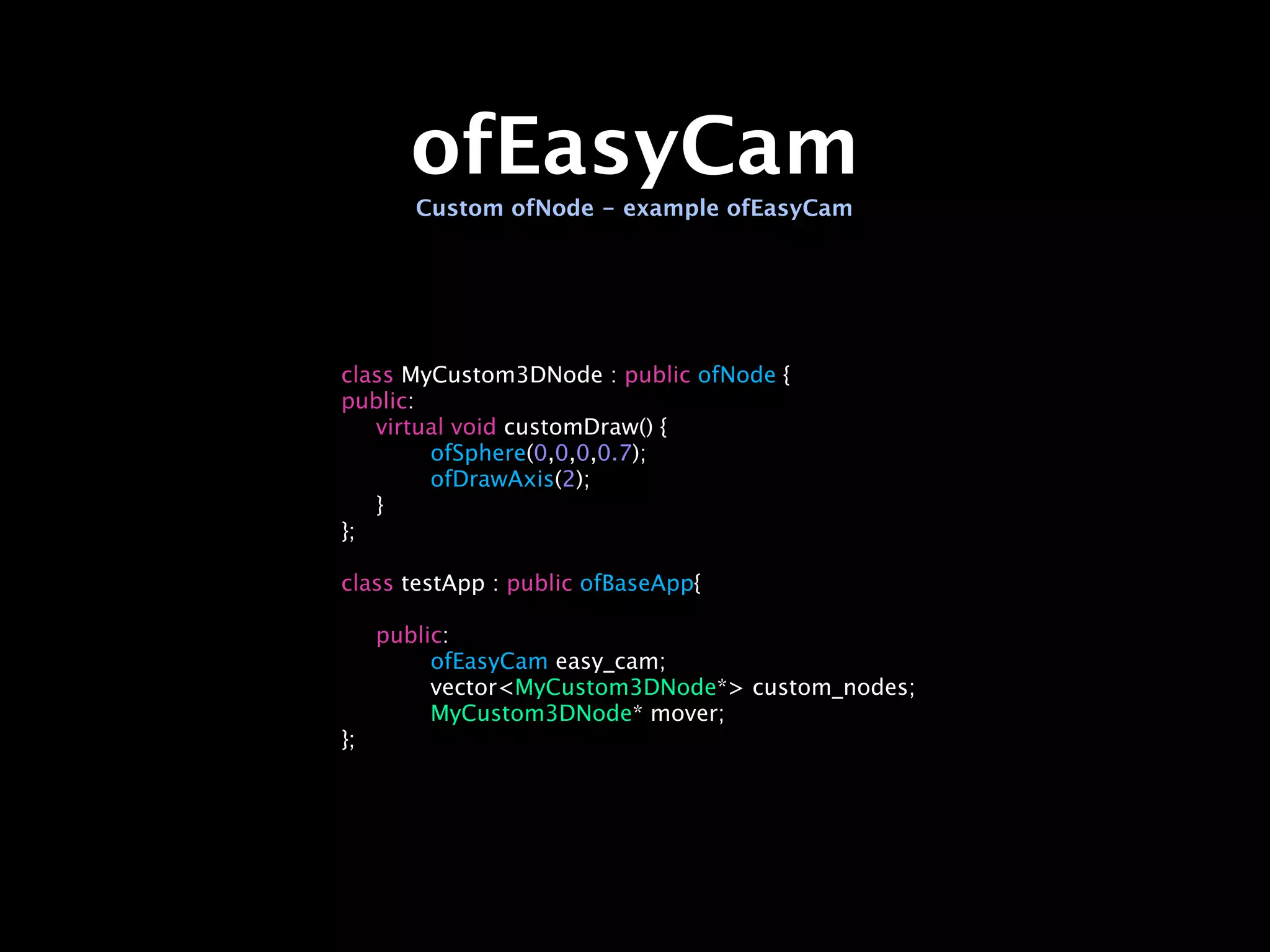 ofEasyCam
        Custom ofNode - example ofEasyCam




class MyCustom3DNode : public ofNode {
public:

 virtual void customDraw() {

 
     ofSphere(0,0,0,0.7);

 
     ofDrawAxis(2);

 }
};

class testApp : public ofBaseApp{


    public:

    
    ofEasyCam easy_cam;

    
    vector<MyCustom3DNode*> custom_nodes;

    
    MyCustom3DNode* mover;
};
 