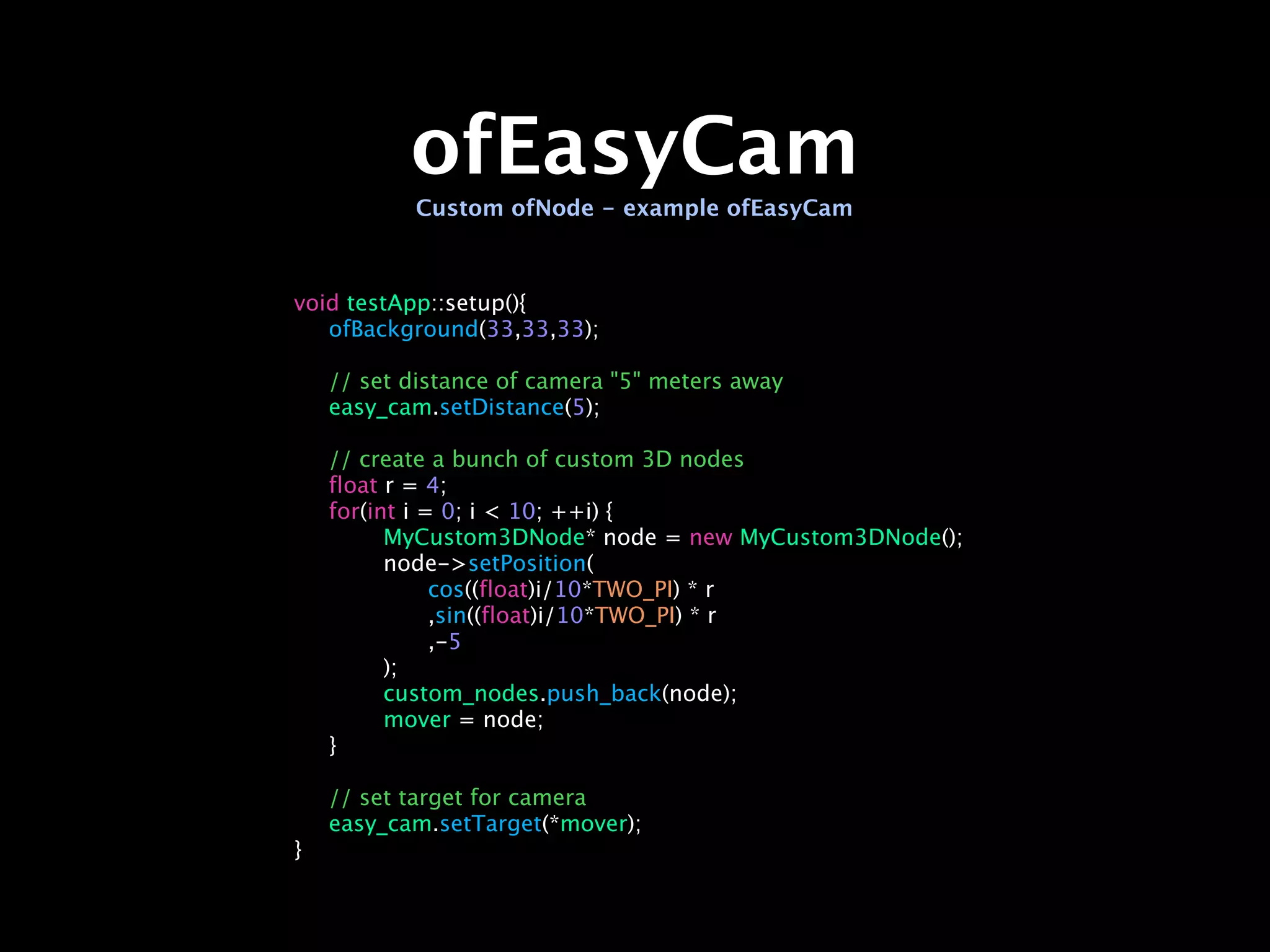 ofEasyCam
           Custom ofNode - example ofEasyCam



void testApp::setup(){

 ofBackground(33,33,33);


   // set distance of camera "5" meters away

   easy_cam.setDistance(5);


   // create a bunch of custom 3D nodes

   float r = 4;

   for(int i = 0; i < 10; ++i) {

   
     MyCustom3DNode* node = new MyCustom3DNode();

   
     node->setPosition(

   
     
    cos((float)i/10*TWO_PI) * r

   
     
    ,sin((float)i/10*TWO_PI) * r

   
     
    ,-5

   
     );

   
     custom_nodes.push_back(node);

   
     mover = node;

   }


   // set target for camera

   easy_cam.setTarget(*mover);
}
 