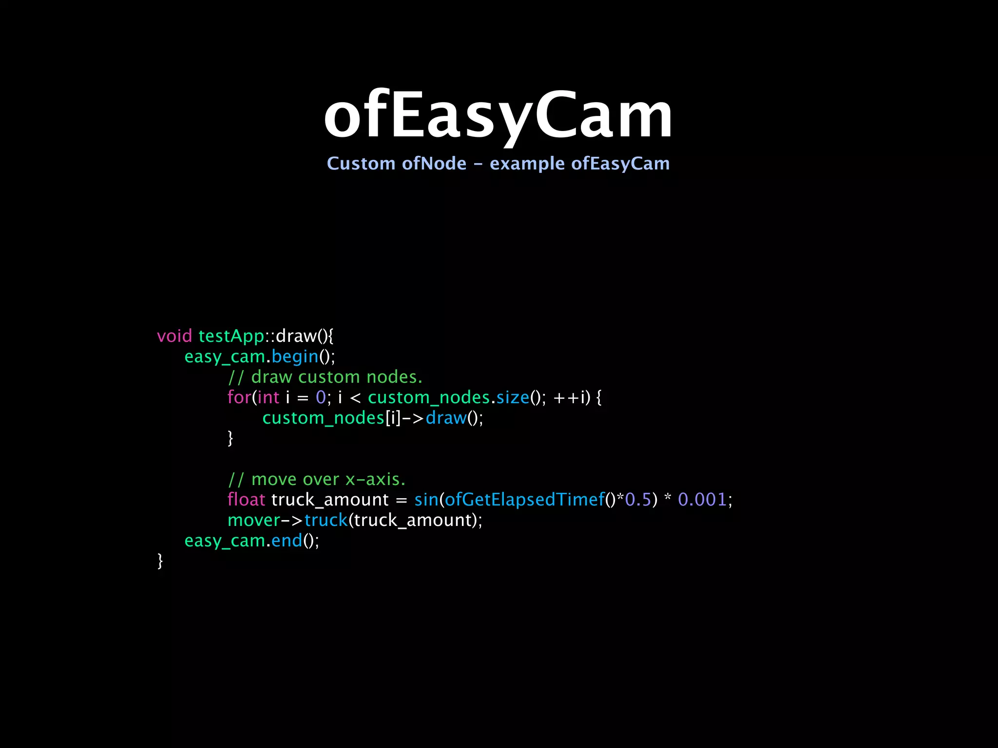 ofEasyCam
                   Custom ofNode - example ofEasyCam




void testApp::draw(){

 easy_cam.begin();

 
      // draw custom nodes.

 
      for(int i = 0; i < custom_nodes.size(); ++i) {

 
      
    custom_nodes[i]->draw();

 
      }

 

 
      // move over x-axis.

 
      float truck_amount = sin(ofGetElapsedTimef()*0.5) * 0.001;

 
      mover->truck(truck_amount);

 easy_cam.end();
}
 