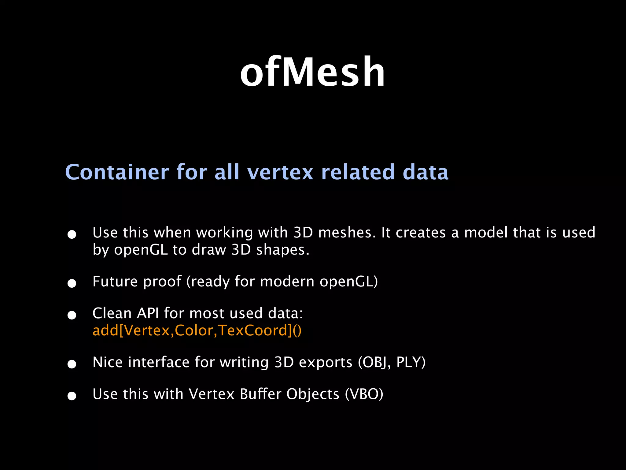 ofMesh

Container for all vertex related data

•   Use this when working with 3D meshes. It creates a model that is used
    by openGL to draw 3D shapes.

•   Future proof (ready for modern openGL)

•   Clean API for most used data:
    add[Vertex,Color,TexCoord]()

•   Nice interface for writing 3D exports (OBJ, PLY)

•   Use this with Vertex Buffer Objects (VBO)
 