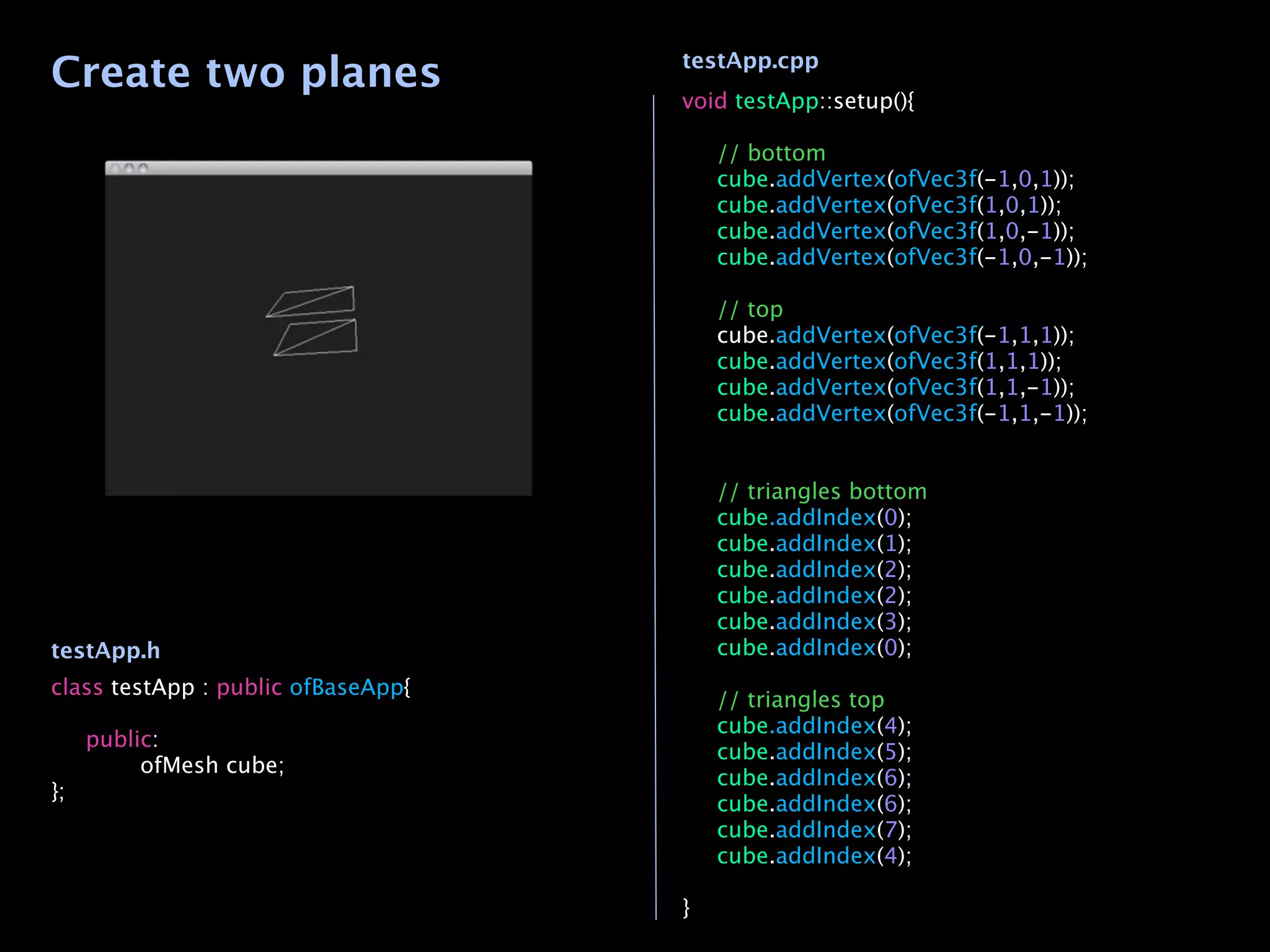 Create two planes                   testApp.cpp
                                    void testApp::setup(){

                                    
   // bottom
                                    
   cube.addVertex(ofVec3f(-1,0,1));
                                    
   cube.addVertex(ofVec3f(1,0,1));
                                    
   cube.addVertex(ofVec3f(1,0,-1));
                                    
   cube.addVertex(ofVec3f(-1,0,-1));
                                    
                                    
   // top
                                    
   cube.addVertex(ofVec3f(-1,1,1));
                                    
   cube.addVertex(ofVec3f(1,1,1));
                                    
   cube.addVertex(ofVec3f(1,1,-1));
                                    
   cube.addVertex(ofVec3f(-1,1,-1));

                                    
                                    
   // triangles bottom
                                    
   cube.addIndex(0);
                                    
   cube.addIndex(1);
                                    
   cube.addIndex(2);
                                    
   cube.addIndex(2);
                                    
   cube.addIndex(3);
testApp.h                           
   cube.addIndex(0);
                                    
class testApp : public ofBaseApp{
                                    
   // triangles top
                                    
   cube.addIndex(4);

 public:
                                    
   cube.addIndex(5);

 
    ofMesh cube;
                                    
   cube.addIndex(6);
};
                                    
   cube.addIndex(6);
                                    
   cube.addIndex(7);
                                    
   cube.addIndex(4);
                                    
                                    }
 