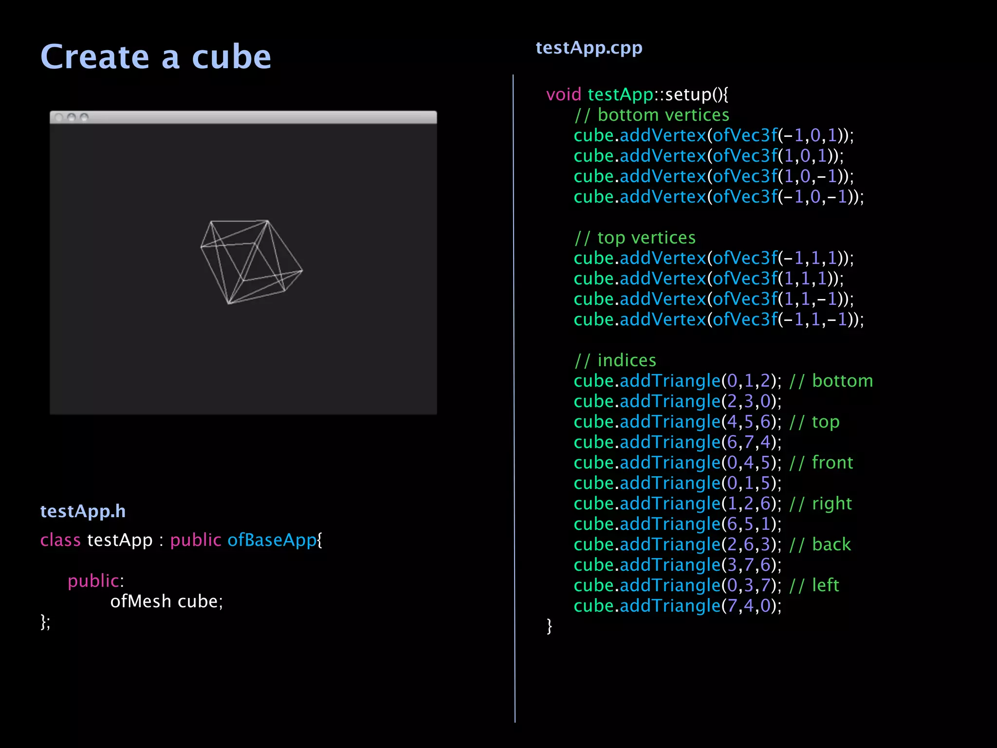 Create a cube                       testApp.cpp

                                     void testApp::setup(){
                                     
 // bottom vertices
                                     
 cube.addVertex(ofVec3f(-1,0,1));
                                     
 cube.addVertex(ofVec3f(1,0,1));
                                     
 cube.addVertex(ofVec3f(1,0,-1));
                                     
 cube.addVertex(ofVec3f(-1,0,-1));
                                     
                                     
 // top vertices
                                     
 cube.addVertex(ofVec3f(-1,1,1));
                                     
 cube.addVertex(ofVec3f(1,1,1));
                                     
 cube.addVertex(ofVec3f(1,1,-1));
                                     
 cube.addVertex(ofVec3f(-1,1,-1));

                                     
   // indices
                                     
   cube.addTriangle(0,1,2);   // bottom
                                     
   cube.addTriangle(2,3,0);
                                     
   cube.addTriangle(4,5,6);   // top
                                     
   cube.addTriangle(6,7,4);
                                     
   cube.addTriangle(0,4,5);   // front
                                     
   cube.addTriangle(0,1,5);
testApp.h                            
   cube.addTriangle(1,2,6);   // right
                                     
   cube.addTriangle(6,5,1);
class testApp : public ofBaseApp{    
   cube.addTriangle(2,6,3);   // back
                                     
   cube.addTriangle(3,7,6);

 public:                            
   cube.addTriangle(0,3,7);   // left

 
    ofMesh cube;                  
   cube.addTriangle(7,4,0);
};                                   }
 