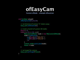 ofEasyCam
           Custom ofNode - example ofEasyCam



void testApp::setup(){

 ofBackground(33,33,33);


   // set distance of camera "5" meters away

   easy_cam.setDistance(5);


   // create a bunch of custom 3D nodes

   float r = 4;

   for(int i = 0; i < 10; ++i) {

   
     MyCustom3DNode* node = new MyCustom3DNode();

   
     node->setPosition(

   
     
    cos((float)i/10*TWO_PI) * r

   
     
    ,sin((float)i/10*TWO_PI) * r

   
     
    ,-5

   
     );

   
     custom_nodes.push_back(node);

   
     mover = node;

   }


   // set target for camera

   easy_cam.setTarget(*mover);
}
 