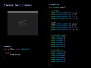 Create two planes                   testApp.cpp
                                    void testApp::setup(){

                                    
   // bottom
                                    
   cube.addVertex(ofVec3f(-1,0,1));
                                    
   cube.addVertex(ofVec3f(1,0,1));
                                    
   cube.addVertex(ofVec3f(1,0,-1));
                                    
   cube.addVertex(ofVec3f(-1,0,-1));
                                    
                                    
   // top
                                    
   cube.addVertex(ofVec3f(-1,1,1));
                                    
   cube.addVertex(ofVec3f(1,1,1));
                                    
   cube.addVertex(ofVec3f(1,1,-1));
                                    
   cube.addVertex(ofVec3f(-1,1,-1));

                                    
                                    
   // triangles bottom
                                    
   cube.addIndex(0);
                                    
   cube.addIndex(1);
                                    
   cube.addIndex(2);
                                    
   cube.addIndex(2);
                                    
   cube.addIndex(3);
testApp.h                           
   cube.addIndex(0);
                                    
class testApp : public ofBaseApp{
                                    
   // triangles top
                                    
   cube.addIndex(4);

 public:
                                    
   cube.addIndex(5);

 
    ofMesh cube;
                                    
   cube.addIndex(6);
};
                                    
   cube.addIndex(6);
                                    
   cube.addIndex(7);
                                    
   cube.addIndex(4);
                                    
                                    }
 
